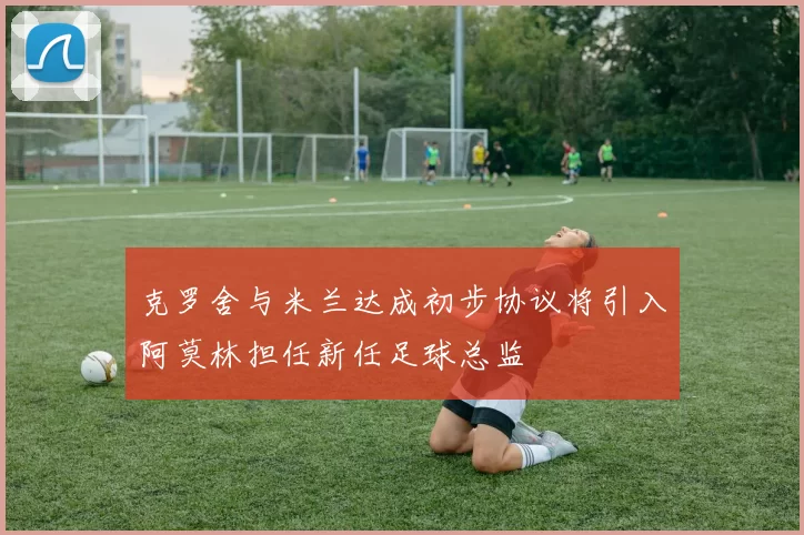 克罗舍与米兰达成初步协议将引入阿莫林担任新任足球总监